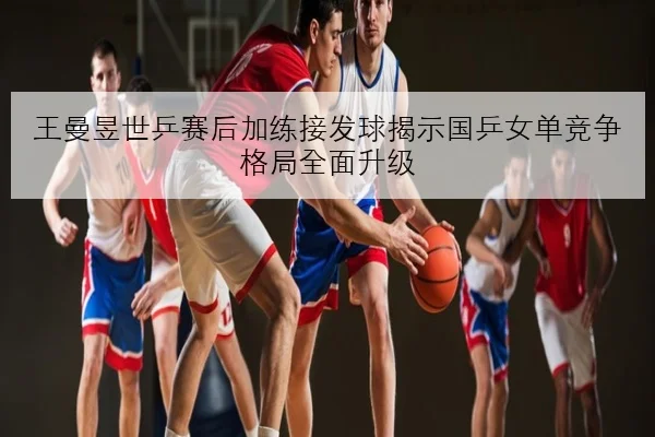 王曼昱世乒赛后加练接发球揭示国乒女单竞争格局全面升级